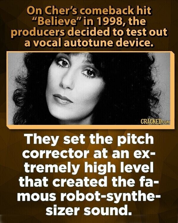 On Cher's comeback hit Believe in 1998, the producers decided to test out a vocal autotune device. CRACKED COM They set the pitch corrector at an ex- tremely high level that created the fa- mous robot-synthe- sizer sound.