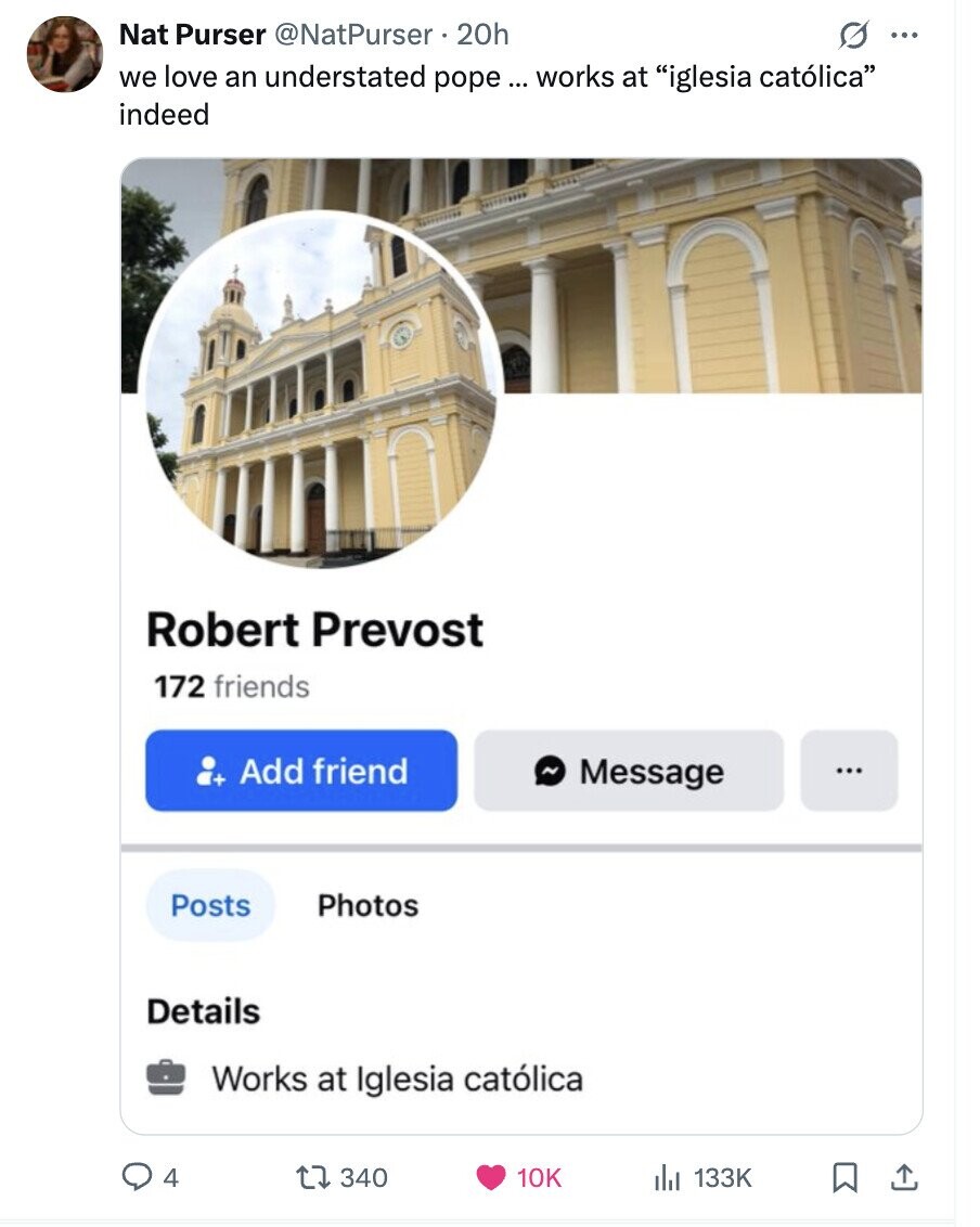 Nat Purser @NatPurser 20h s ... we love an understated pope ... works at iglesia católica indeed Robert Prevost 172 friends Add friend ~ Message ... Posts Photos Details Works at Iglesia católica 4 340 10K 133K 