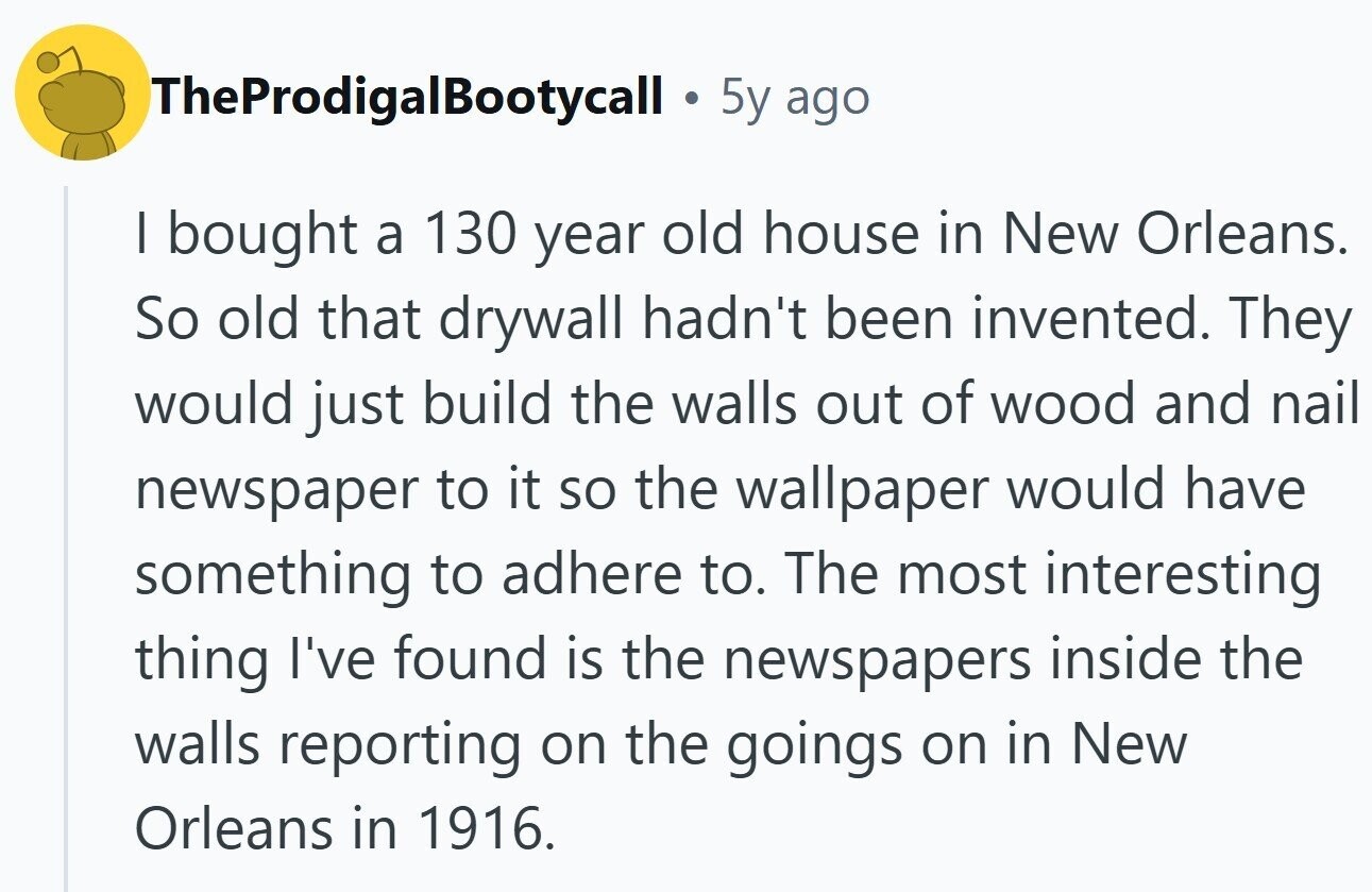 TheProdigalBootycall 5y ago | bought a 130 year old house in New Orleans. So old that drywall hadn't been invented. They would just build the walls out of wood and nail newspaper to it so the wallpaper would have something to adhere to. The most interesting thing I've found is the newspapers inside the walls reporting on the goings on in New Orleans in 1916.