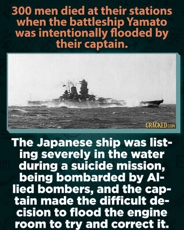 300 men died at their stations when the battleship Yamato was intentionally flooded by their captain. CRACKED.COM The Japanese ship was list- ing severely in the water during a suicide mission, being bombarded by Al- lied bombers, and the cap- tain made the difficult de- cision to flood the engine room to try and correct it.
