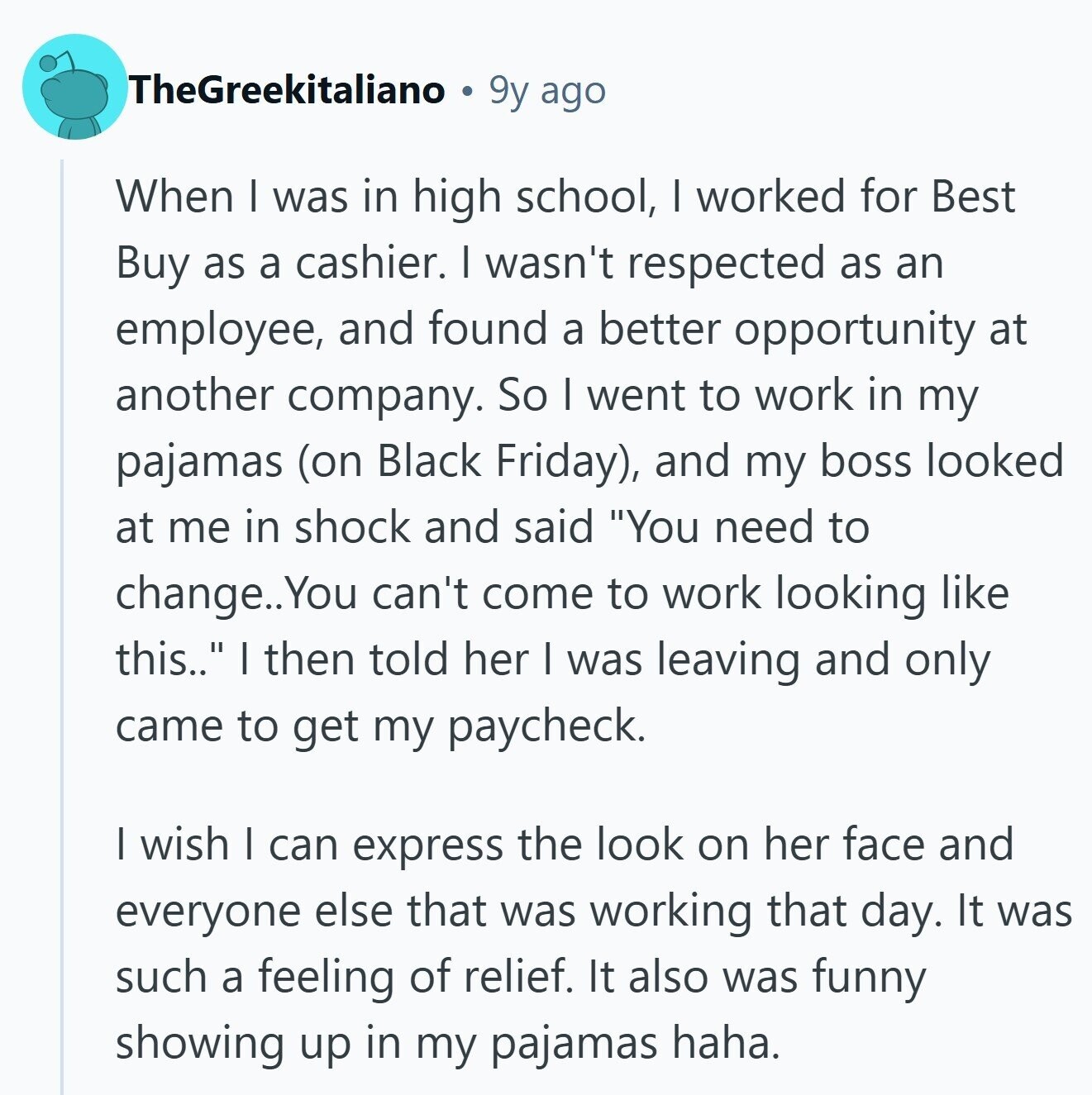 TheGreekitaliano 9y ago When I was in high school, I worked for Best Buy as a cashier. I wasn't respected as an employee, and found a better opportunity at another company. So I went to work in my pajamas (on Black Friday), and my boss looked at me in shock and said You need to change.. You can't come to work looking like this.. I then told her I was leaving and only came to get my paycheck. I wish I can express the look on her face and everyone else that was working that day. It was such a