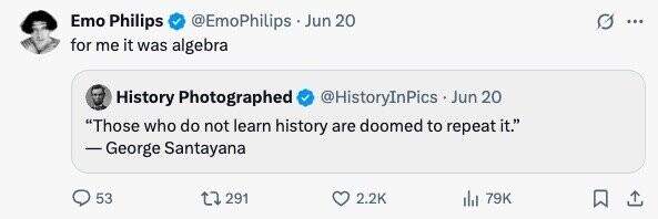 Emo Philips @EmoPhilips . Jun 20 ... for me it was algebra History Photographed @HistoryInPics Jun 20 Those who do not learn history are doomed to repeat it. - George Santayana 53 291 2.2K 79K 