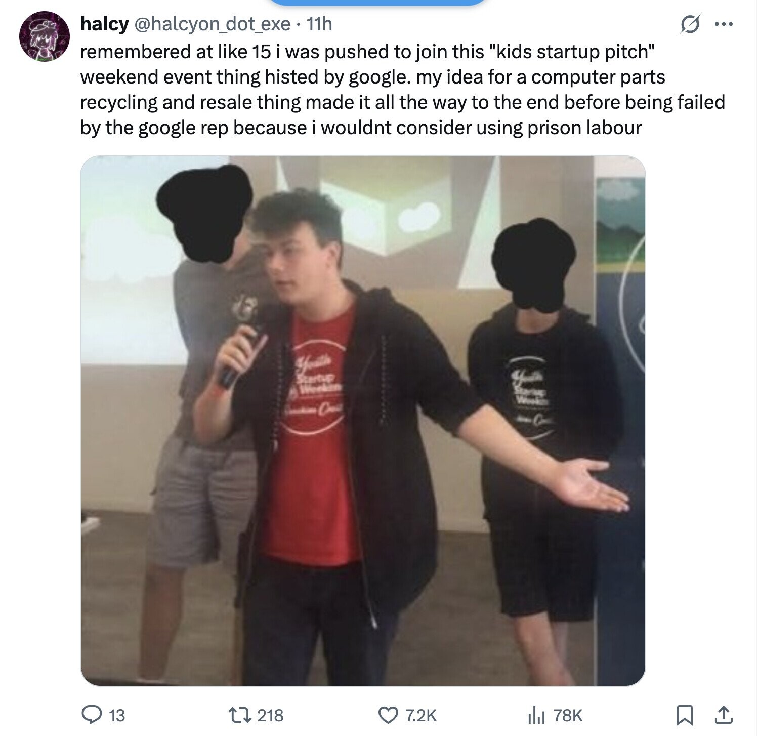 s ... halcy @halcyon_dot_exe 11h remembered at like 15 i was pushed to join this kids startup pitch weekend event thing histed by google. my idea for a computer parts recycling and resale thing made it all the way to the end before being failed by the google rep because i wouldnt consider using prison labour Youth Startup Worken Weak A C die 13 218 7.2K del 78K