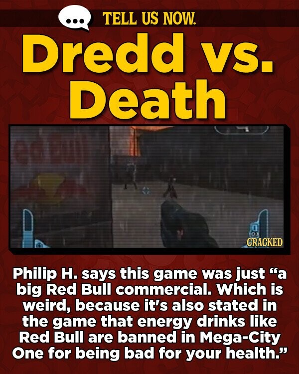 TELL US NOW. Dredd VS. Death in fox GRACKED Philip H. says this game was just a big Red Bull commercial. Which is weird, because it's also stated in the game that energy drinks like Red Bull are banned in Mega-City One for being bad for your health.