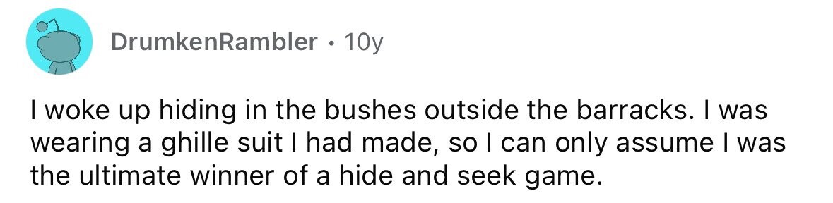 DrumkenRambler 10y I woke up hiding in the bushes outside the barracks. I was wearing a ghille suit I had made, so I can only assume I was the ultimate winner of a hide and seek game.