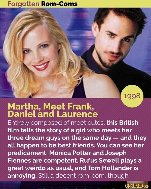 Forgotten Rom-Coms 1998 Martha, Meet Frank, Daniel and Laurence Entirely composed of meet cutes, this British film tells the story of a girl who meets her three dream guys on the same day-and they all happen to be best friends. You can see her predicament. Monica Potter and Joseph Fiennes are competent, Rufus Sewell plays a great weirdo as usual, and Tom Hollander is annoying. Still a decent rom-com, though. CRACKED.COM