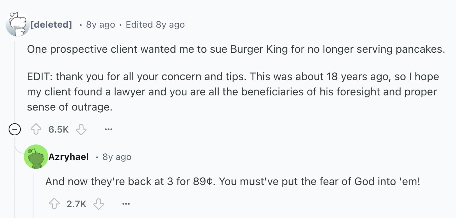  8y ago Edited 8y ago One prospective client wanted me to sue Burger King for no longer serving pancakes. EDIT: thank you for all your concern and tips. This was about 18 years ago, so I hope my client found a lawyer and you are all the beneficiaries of his foresight and proper sense of outrage. - 6.5K ... Azryhael 8y ago And now they're back at 3 for 89¢. You must've put the fear of God into 'em! 2.7K ... 