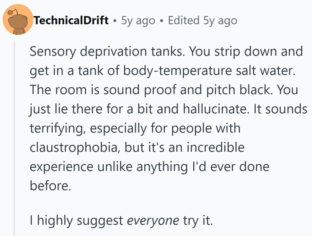 TechnicalDrift . 5y ago . Edited 5y ago Sensory deprivation tanks. You strip down and get in a tank of body-temperature salt water. The room is sound proof and pitch black. You just lie there for a bit and hallucinate. It sounds terrifying, especially for people with claustrophobia, but it's an incredible experience unlike anything I'd ever done before. I highly suggest everyone try it.