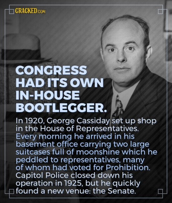CRACKED.COM CONGRESS HAD ITS OWN IN-HOUSE BOOTLEGGER. In 1920, George Cassiday set up shop in the House of Representatives. Every morning he arrived in his basement office carrying two large suitcases full of moonshine which he peddled to representatives, many of whom had voted for Prohibition. Capitol Police closed down his operation in 1925, but he quickly found a new venue: the Senate.