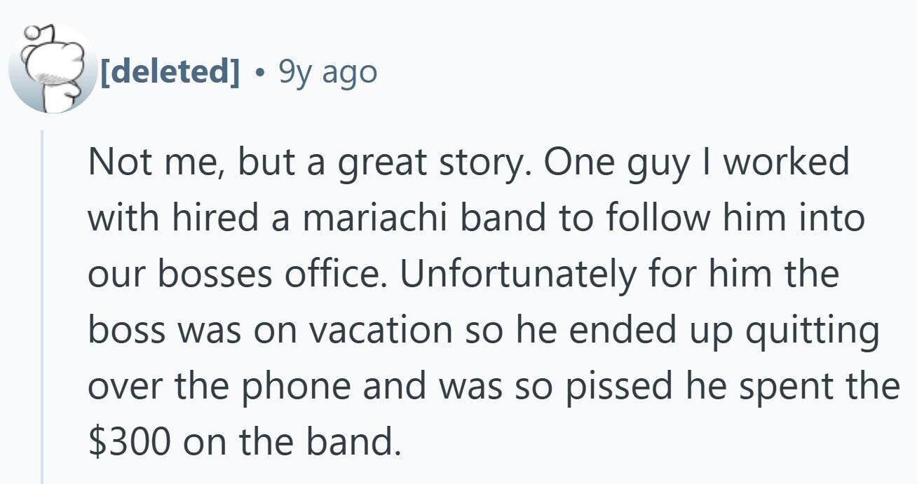 9y ago Not me, but a great story. One guy I worked with hired a mariachi band to follow him into our bosses office. Unfortunately for him the boss was on vacation so he ended up quitting over the phone and was so pissed he spent the $300 on the band.