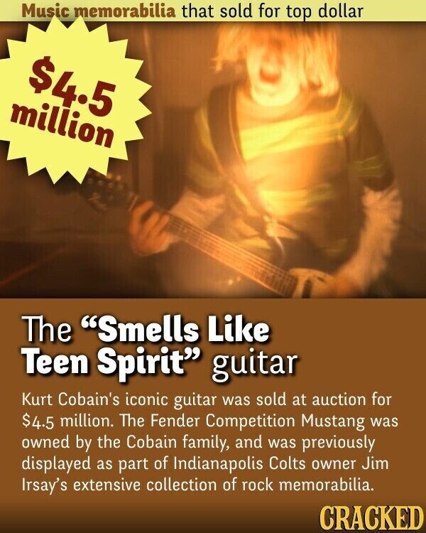 Music memorabilia that sold for top dollar $4.5 million The Smells Like Teen Spirit guitar Kurt Cobain's iconic guitar was sold at auction for $4.5 million. The Fender Competition Mustang was owned by the Cobain family, and was previously displayed as part of Indianapolis Colts owner Jim Irsay's extensive collection of rock memorabilia. CRACKED