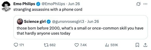 Emo Philips @EmoPhilips Jun 26 ... strangling assassins with a phone cord Science girl @gunsnrosesgirl3 - Jun 26 those born before 2000, what's a small or once-common skill you have that hardly anyone uses today 171 662 7.4K 551K 