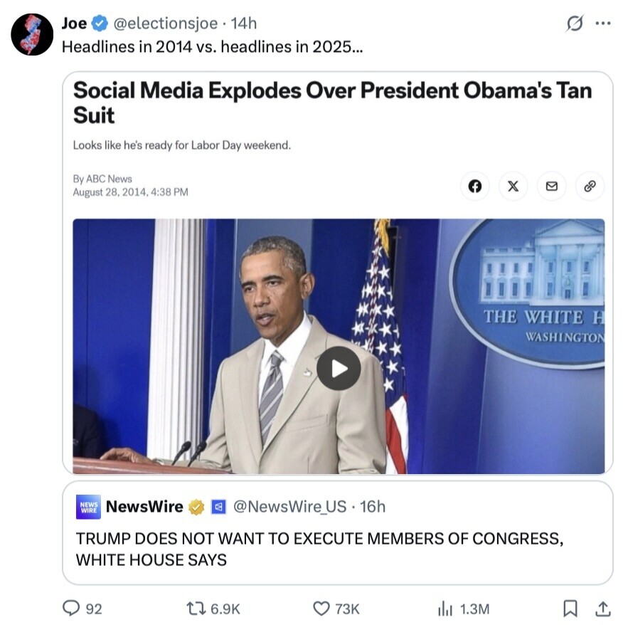 Joe @electionsjoe 14h s ... Headlines in 2014 vs. headlines in 2025... Social Media Explodes Over President Obama's Tan Suit Looks like he's ready for Labor Day weekend. By ABC News f x G August 28, 2014, 4:38 PM THE WHITE H WASHINGTON NEWS WIRE NewsWire @NewsWire_US. 16h TRUMP DOES NOT WANT TO EXECUTE MEMBERS OF CONGRESS, WHITE HOUSE SAYS 92 6.9K 73K del 1.3M 