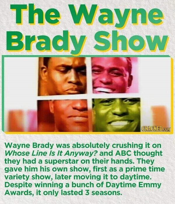 The Wayne Brady Show CRACKED.COM Wayne Brady was absolutely crushing it on Whose Line Is It Anyway? and ABC thought they had a superstar on their hands. They gave him his own show, first as a prime time variety show, later moving it to daytime. Despite winning a bunch of Daytime Emmy Awards, it only lasted 3 seasons.