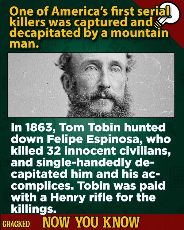 One of America's first serial killers was captured and decapitated by a mountain man. In 1863, Tom Tobin hunted down Felipe Espinosa, who killed 32 innocent civilians, and single-handedly de- capitated him and his ac- complices. Tobin was paid with a Henry rifle for the killings. CRACKED NOW YOU KNOW
