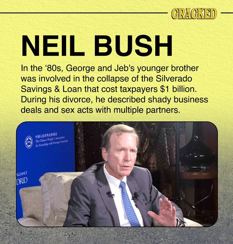 CRACKED NEIL BUSH In the '80s, George and Jeb's younger brother was involved in the collapse of the Silverado Savings & Loan that cost taxpayers $1 billion. During his divorce, he described shady business deals and sex acts with multiple partners. The Chinese People Association NATIONAL for Friendship with Foreign Countries ALLIANCE DRID