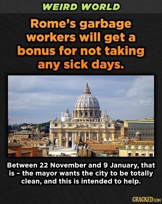 WEIRD WORLD Rome's garbage workers will get a bonus for not taking any sick days. Between 22 November and 9 January, that is - the mayor wants the city to be totally clean, and this is intended to help. CRACKED.COM