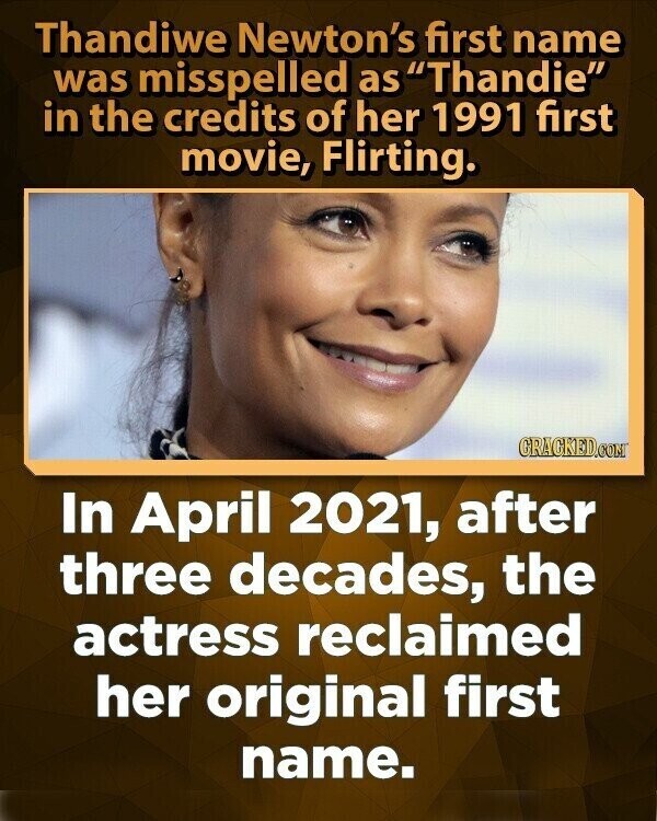 Thandiwe Newton's first name was misspelled as Thandie in the credits of her 1991 first movie, Flirting. CRACKED.COM In April 2021, after three decades, the actress reclaimed her original first name.