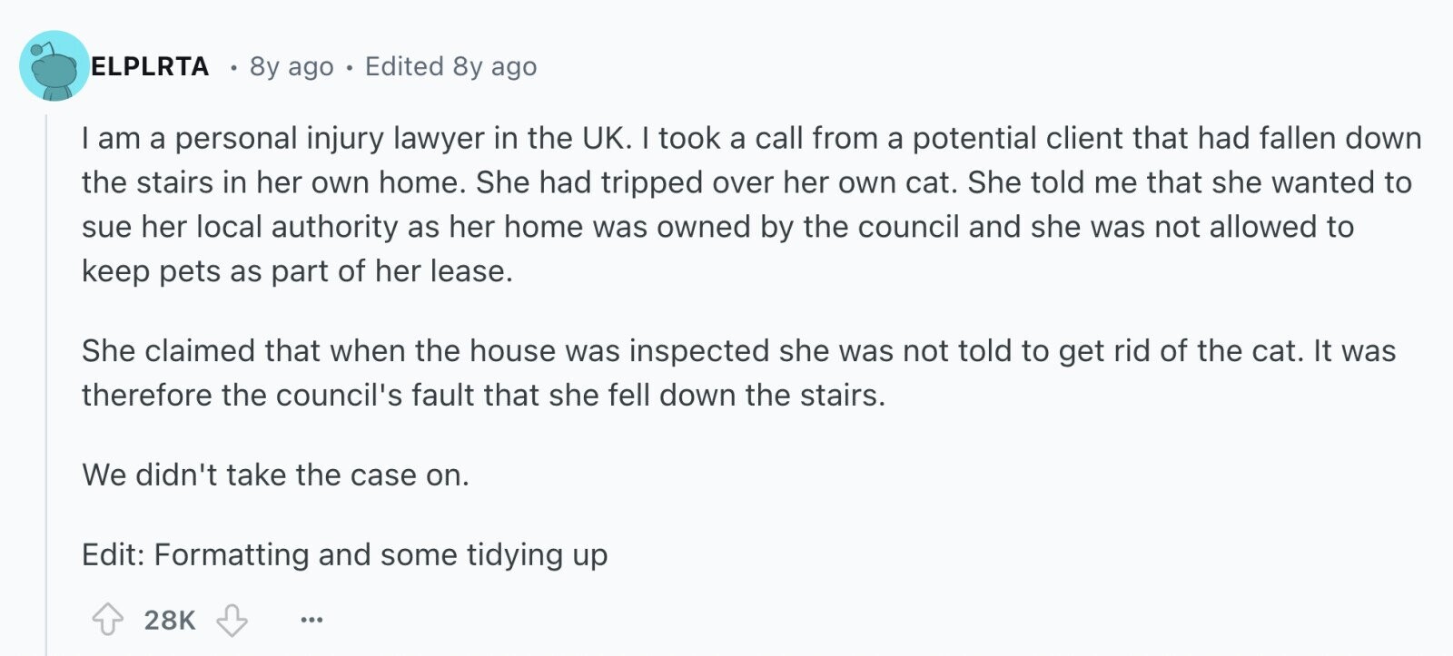 ELPLRTA 8y ago Edited 8y ago I am a personal injury lawyer in the UK. I took a call from a potential client that had fallen down the stairs in her own home. She had tripped over her own cat. She told me that she wanted to sue her local authority as her home was owned by the council and she was not allowed to keep pets as part of her lease. She claimed that when the house was inspected she was not told to get rid of the cat. It was therefore the council's fault that she fell down 