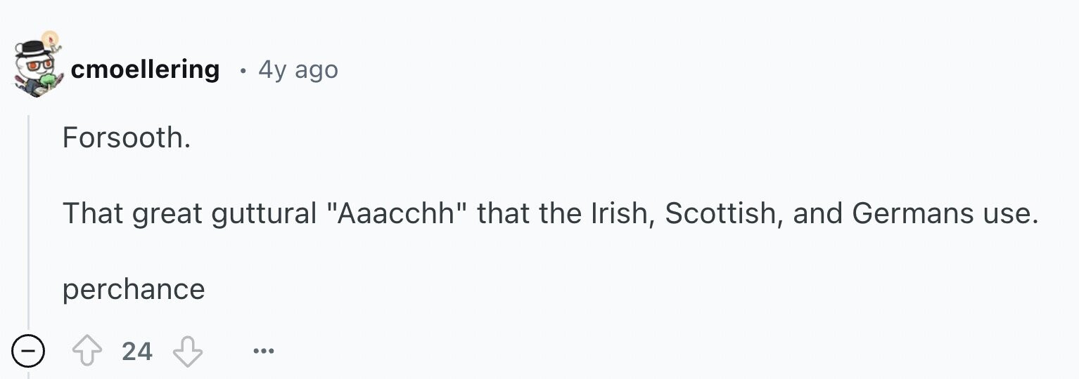 cmoellering 4y ago Forsooth. That great guttural Aaacchh that the Irish, Scottish, and Germans use. perchance - 24 ...