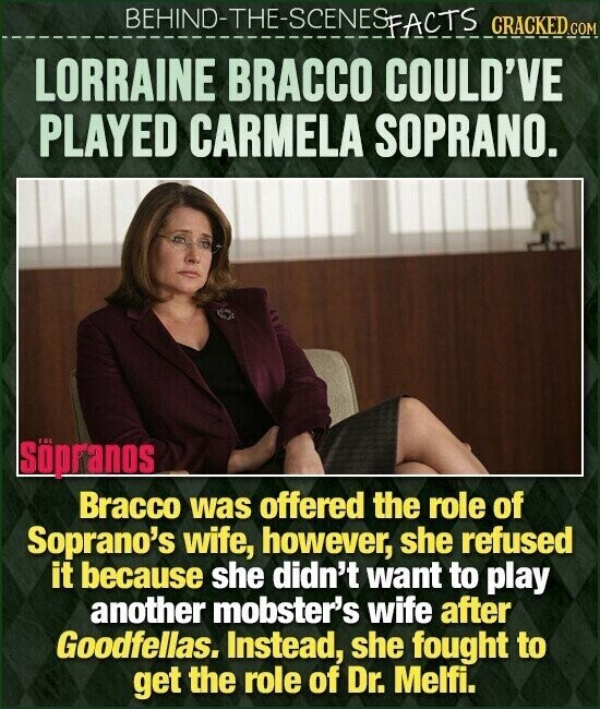 BEHIND-THE-SCENES FACTS CRACKED.COM LORRAINE BRACCO COULD'VE PLAYED CARMELA SOPRANO. Söpranos Bracco was offered the role of Soprano's wife, however, she refused it because she didn't want to play another mobster's wife after Goodfellas. Instead, she fought to get the role of Dr. Melfi.