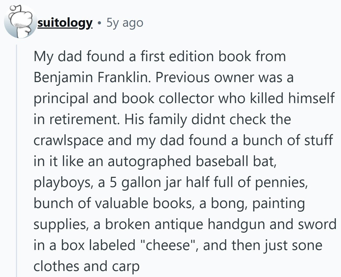 suitology 5y ago My dad found a first edition book from Benjamin Franklin. Previous owner was a principal and book collector who killed himself in retirement. His family didnt check the crawlspace and my dad found a bunch of stuff in it like an autographed baseball bat, playboys, a 5 gallon jar half full of pennies, bunch of valuable books, a bong, painting supplies, a broken antique handgun and sword in a box labeled cheese, and then just sone clothes and carp