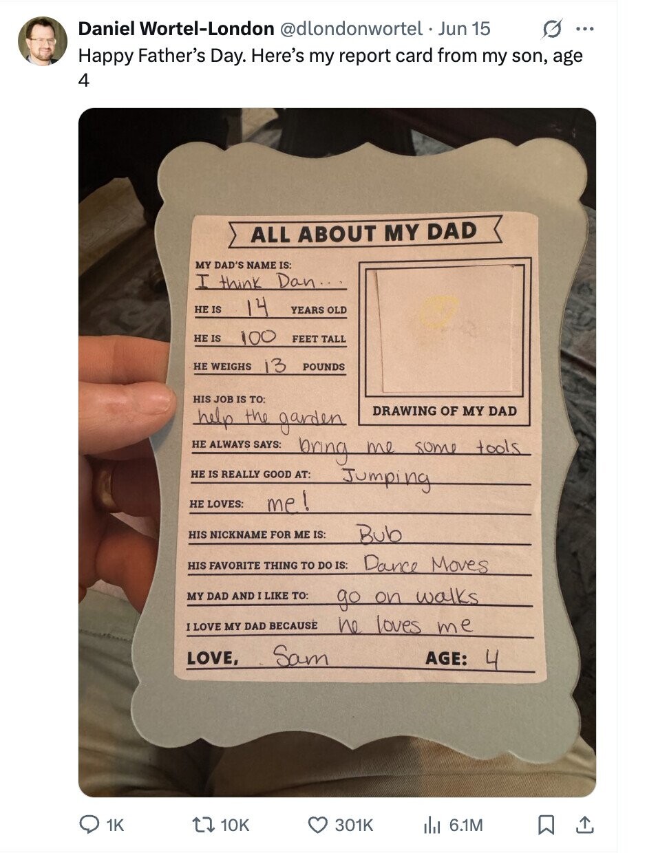 Daniel Wortel-London @dlondonwortel . Jun 15 G ... Happy Father's Day. Here's my report card from my son, age 4 ALL ABOUT MY DAD MY DAD'S NAME IS: I think Dan... HE IS 14 YEARS OLD HE IS 100 FEET TALL НЕ WEIGHS 13 POUNDS HIS JOB IS TO: help the garden DRAWING OF MY DAD НЕ ALWAYS SAYS: bring me some tools НЕ IS REALLY GOOD AT: Jumping НЕ LOVES: me! HIS NICKNAME FOR ME IS: Bub HIS FAVORITE THING TO DO IS: Dance Moves MY DAD AND I LIKE TO: go on walks I LOVE MY DAD BECAUSE he loves me Sam LOVE,