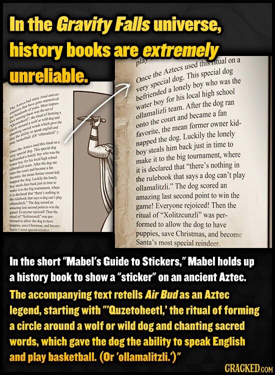In the Gravity Falls universe, history books are extremely unreliable. play Once the Aztecs used this titual on a very special dog. This special dog The Arteca that had of years. have many poor ritual unpracticed and cer- Most impres- the of AT hundreds was them befriended a lonely boy who was the for of forming ritual among the a live of wild and welf water boy for his local high school chanting circle the ability sacred so words speak which english dog gave and the around ollamalizli team. After the dog ran onto the court and became a fan play