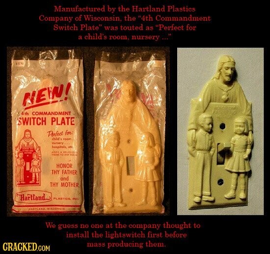 Manufactured by the Hartland Plastics Company of Wisconsin, the 4th Commandment Switch Plate was touted as Perfect for a child's room, nursery ... 2576 NEW! 4th COMMANDMENT SWITCH PLATE Perfect for: child's room nursery hospitals, etc STATE Tr - - ecreis ADDE . RELIGIOUS THEME to ANY ROCH HONOR THY FATHER and THY MOTHER Hartland PLASTICS, INC. HARTLAND WISCONSIN We guess no one at the company thought to install the lightswitch first before mass producing them. CRACKED.COM