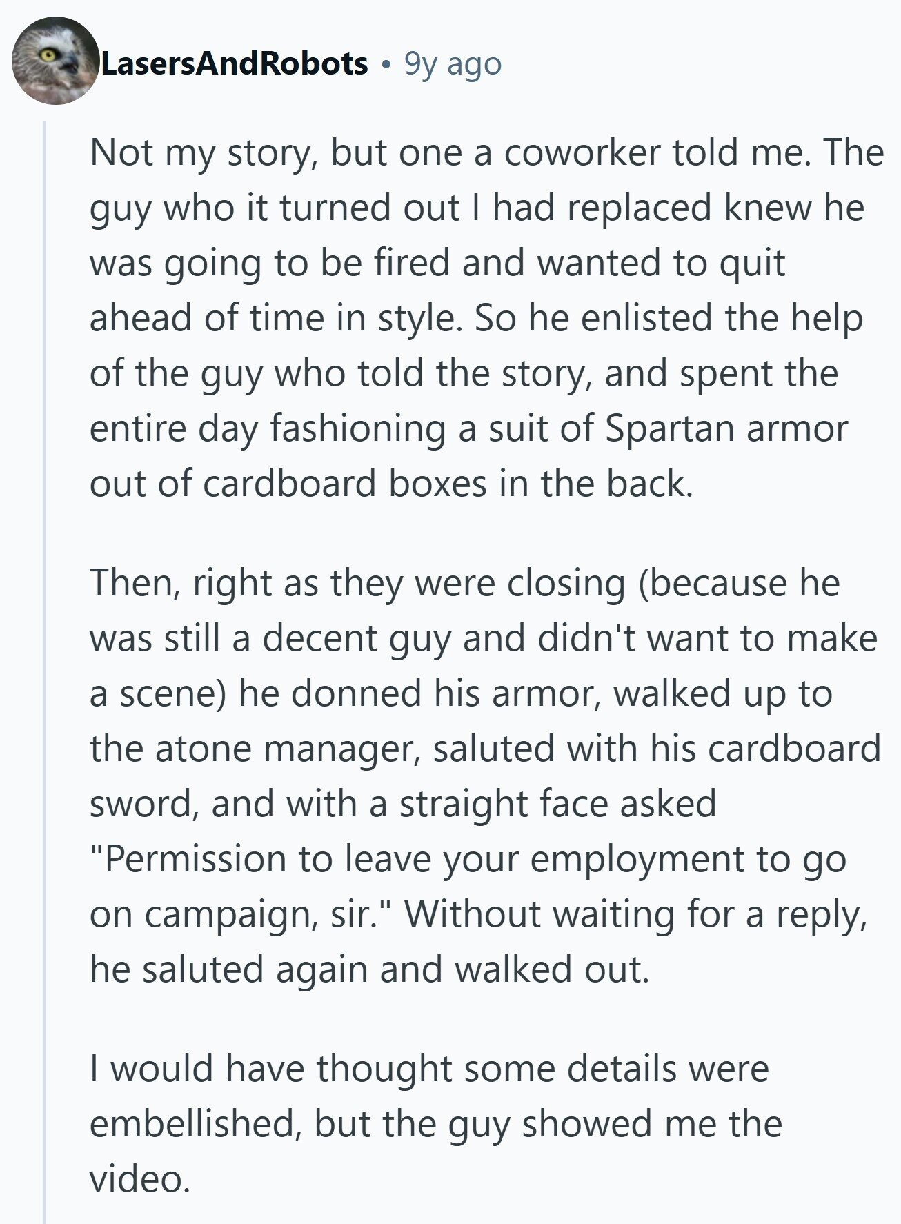 LasersAndRobots 9y ago Not my story, but one a coworker told me. The guy who it turned out I had replaced knew he was going to be fired and wanted to quit ahead of time in style. So he enlisted the help of the guy who told the story, and spent the entire day fashioning a suit of Spartan armor out of cardboard boxes in the back. Then, right as they were closing (because he was still a decent guy and didn't want to make a scene) he donned his armor, walked up to the atone manager, saluted with his