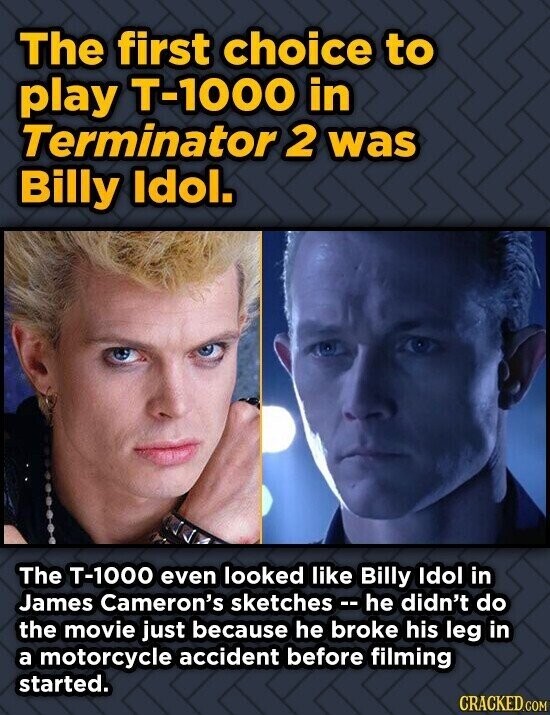 The first choice to play T-1000 in Terminator 2 was Billy Idol. The T-1000 even looked like Billy Idol in James Cameron's sketches e he didn't do the movie just because he broke his leg in a motorcycle accident before filming started. CRACKED.COM