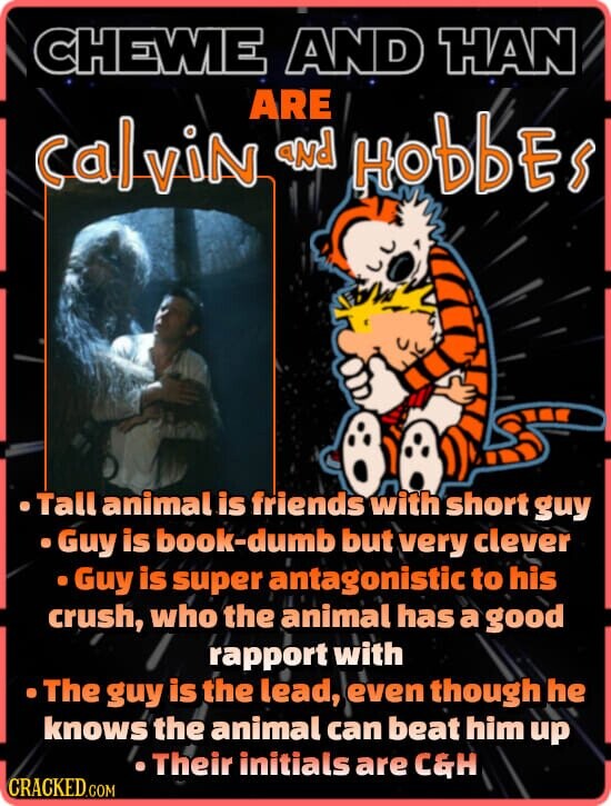 CHEWIE AND HAN ARE CalviN and HobbEs Tall animal is friends with short guy Guy is book-dumb but very clever Guy is super antagonistic to his crush, who the animal has a good rapport with The guy is the lead, even though he knows the animal can beat him up Their initials are C&H CRACKED.COM