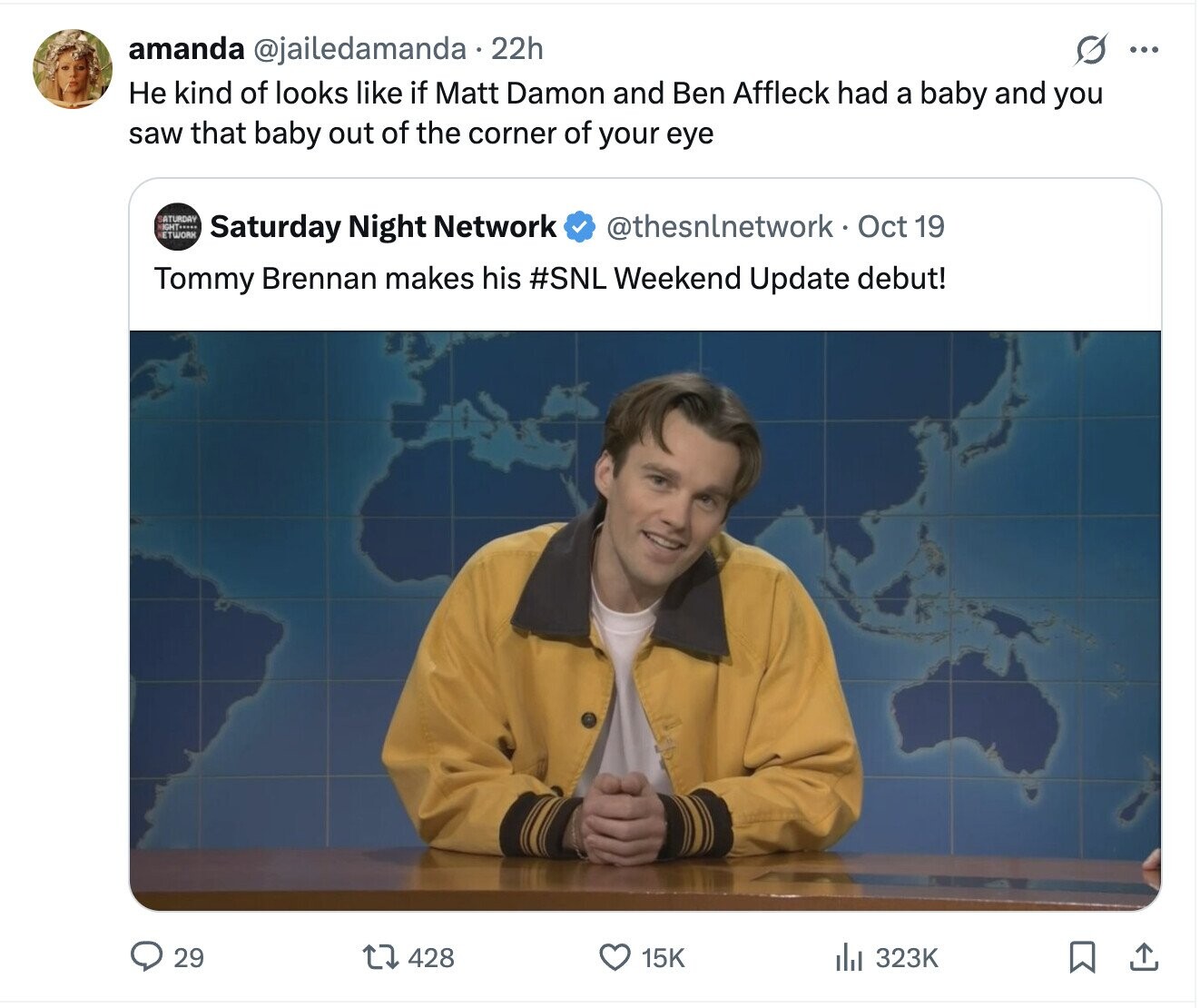amanda @jailedamanda. 22h s ... Не kind of looks like if Matt Damon and Ben Affleck had a baby and you saw that baby out of the corner of your eye SATURDAY HIGHT..... ETWORK @thesnlnetwork - Oct 19 Saturday Night Network Tommy Brennan makes his #SNL Weekend Update debut! 29 428 15K 323K 