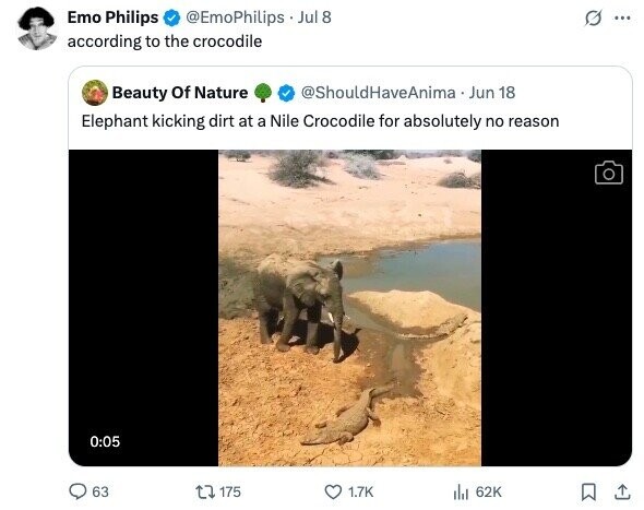 Emo Philips @EmoPhilips Jul 8 ... according to the crocodile @ShouldHaveAnima Jun 18 Beauty Of Nature Elephant kicking dirt at a Nile Crocodile for absolutely no reason 0:05 63 175 1.7K 62K 