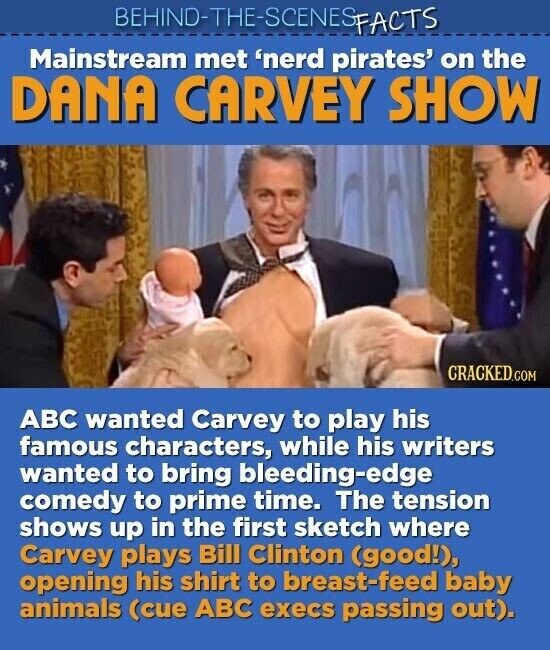 BEHIND-THE-SCENES FACTS Mainstream met 'nerd pirates' on the DANA CARVEY SHOW CRACKED.COM ABC wanted Carvey to play his famous characters, while his writers wanted to bring bleeding-edge comedy to prime time. The tension shows up in the first sketch where Carvey plays Bill Clinton (good!), opening his shirt to breast-feed baby animals (cue ABC execs passing out).