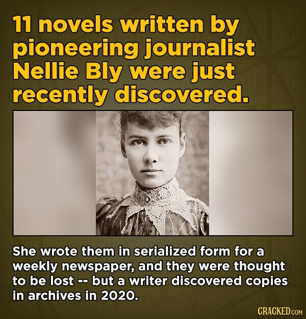 11 novels written by pioneering journalist Nellie Bly were just recently discovered. She wrote them in serialized form for a weekly newspaper, and they were thought to be lost - but a writer discovered copies in archives in 2020. CRACKED.COM