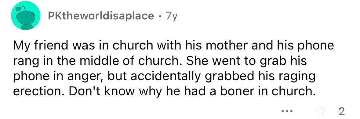 PKtheworldisaplace . 7y My friend was in church with his mother and his phone rang in the middle of church. She went to grab his phone in anger, but accidentally grabbed his raging erection. Don't know why he had a boner in church. ... 2