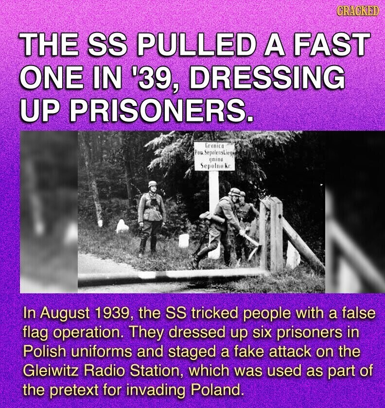GRACKED THE SS PULLED A FAST ONE IN '39, DRESSING UP PRISONERS. Granica Pou SepelensLieg gmine Sepolno Kr In August 1939, the SS tricked people with a false flag operation. They dressed up six prisoners in Polish uniforms and staged a fake attack on the Gleiwitz Radio Station, which was used as part of the pretext for invading Poland.