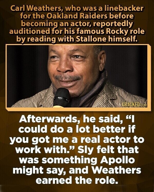 Carl Weathers, who was a linebacker for the Oakland Raiders before becoming an actor, reportedly auditioned for his famous Rocky role by reading with Stallone himself. CRACKED COM Afterwards, he said, I could do a lot better if you got me a real actor to work with. Sly felt that was something Apollo might say, and Weathers earned the role.