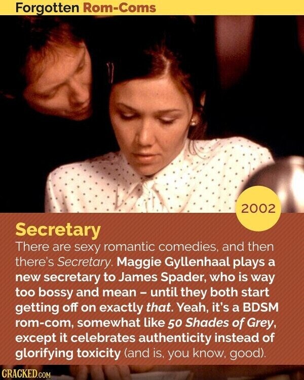 Forgotten Rom-Coms 2002 Secretary There are sexy romantic comedies, and then there's Secretary. Maggie Gyllenhaal plays a new secretary to James Spader, who is way too bossy and mean - until they both start getting off on exactly that. Yeah, it's a BDSM rom-com, somewhat like 50 Shades of Grey, except it celebrates authenticity instead of glorifying toxicity (and is, you know, good). CRACKED.COM