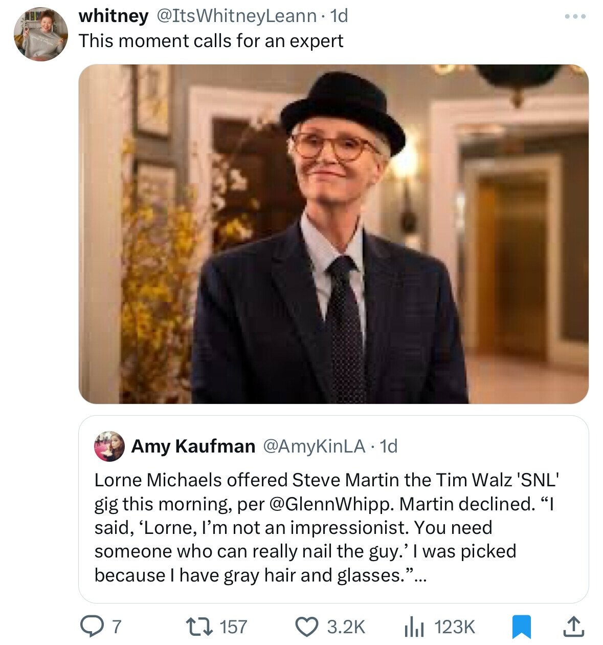 whitney @ItsWhitneyLeann·1 1d ... This moment calls for an expert Amy Kaufman @AmyKinLA - 1d Lorne Michaels offered Steve Martin the Tim Walz 'SNL' gig this morning, per @GlennWhipp. Martin declined. I said, 'Lorne, I'm not an impressionist. You need someone who can really nail the guy.' I was picked because I have gray hair and glasses.... 7 157 3.2K 123K