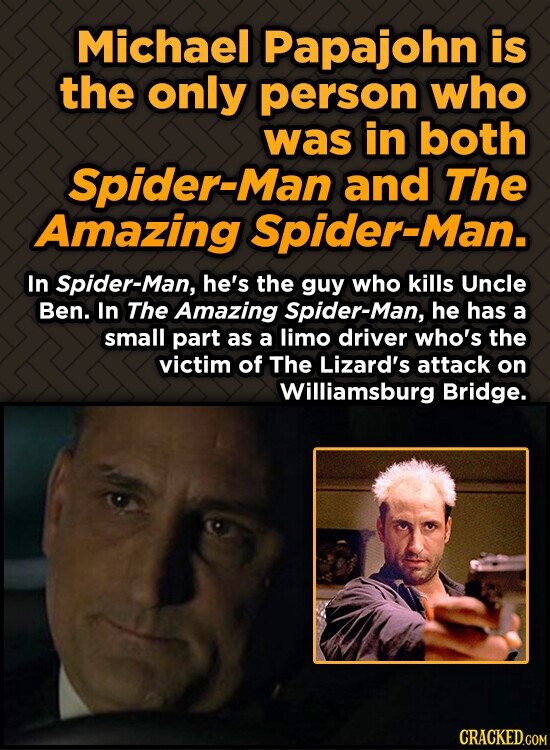 Michael Papajohn is the only person who was in both Spider-Man and The Amazing Spider-Man. In Spider-Man, he's the guy who kills Uncle Ben. In The Amazing Spider-Man, he has a small part as a limo driver who's the victim of The Lizard's attack on Williamsburg Bridge. CRACKED.COM