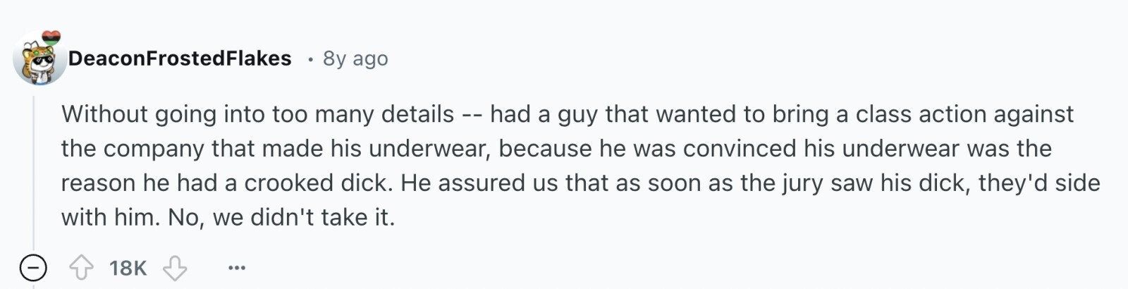 DeaconFrostedFlakes 8y ago Without going into too many details - had a guy that wanted to bring a class action against the company that made his underwear, because he was convinced his underwear was the reason he had a crooked dick. Не assured us that as soon as the jury saw his dick, they'd side with him. No, we didn't take it. 18K ... 
