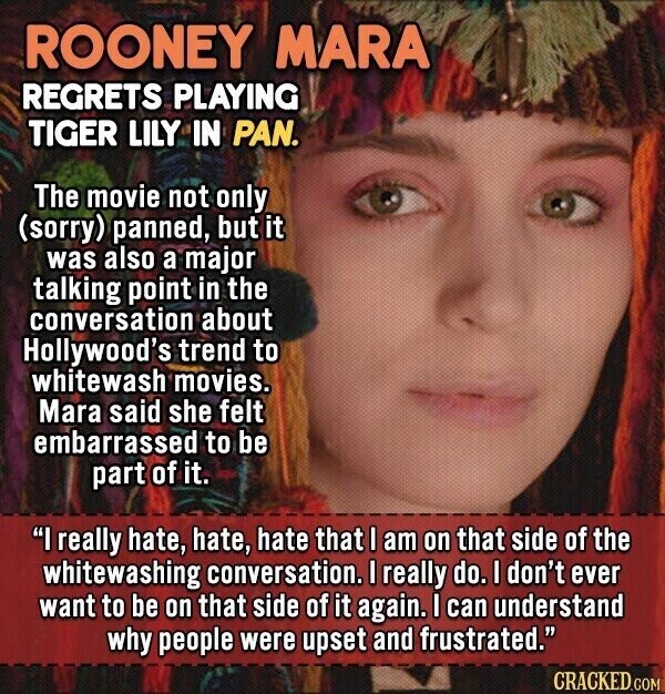 ROONEY MARA REGRETS PLAYING TIGER LILY IN PAN. The movie not only (sorry) panned, but it was also a major talking point in the conversation about Hollywood's trend to whitewash movies. Mara said she felt embarrassed to be part of it. I really hate, hate, hate that I am on that side of the whitewashing conversation. I really do. I don't ever want to be on that side of it again. I can understand why people were upset and frustrated. CRACKED.COM