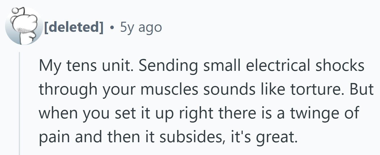 . 5y ago My tens unit. Sending small electrical shocks through your muscles sounds like torture. But when you set it up right there is a twinge of pain and then it subsides, it's great.