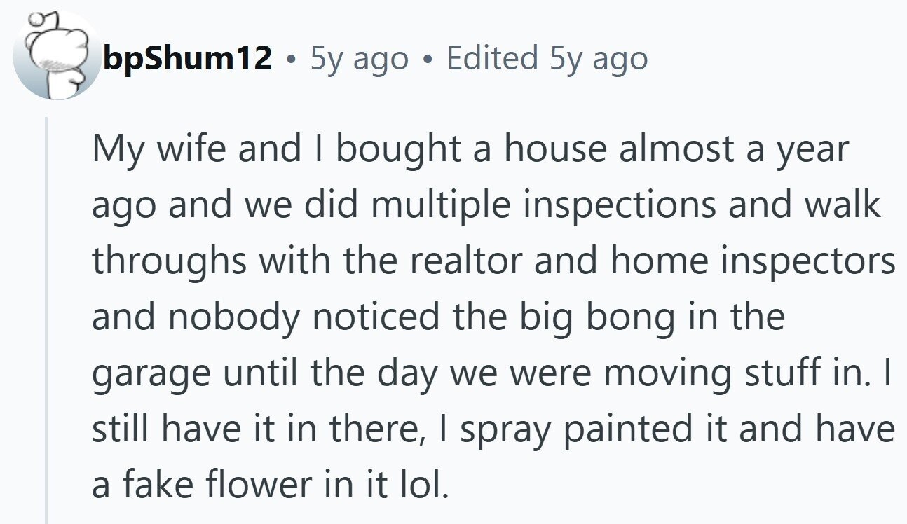bpShum12 . 5y ago Edited 5y ago My wife and I bought a house almost a year ago and we did multiple inspections and walk throughs with the realtor and home inspectors and nobody noticed the big bong in the garage until the day we were moving stuff in. I still have it in there, I spray painted it and have a fake flower in it lol.