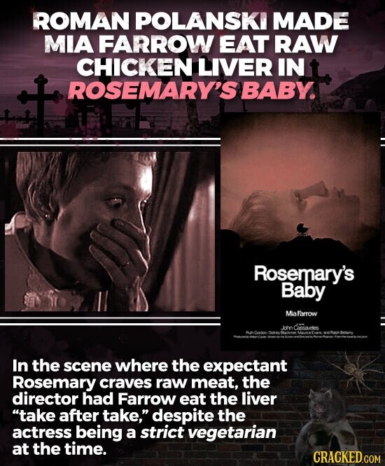 ROMAN POLANSKI MADE MIA FARROW EAT RAW CHICKEN LIVER IN ROSEMARY'S BABY. Rosemary's Baby Mia Farrow John Cassautes Run Goadon Doney Backmer Maunce Evans and Paper Belamy - In the scene where the expectant Rosemary craves raw meat, the director had Farrow eat the liver take after take, despite the actress being a strict vegetarian at the time. CRACKED.COM