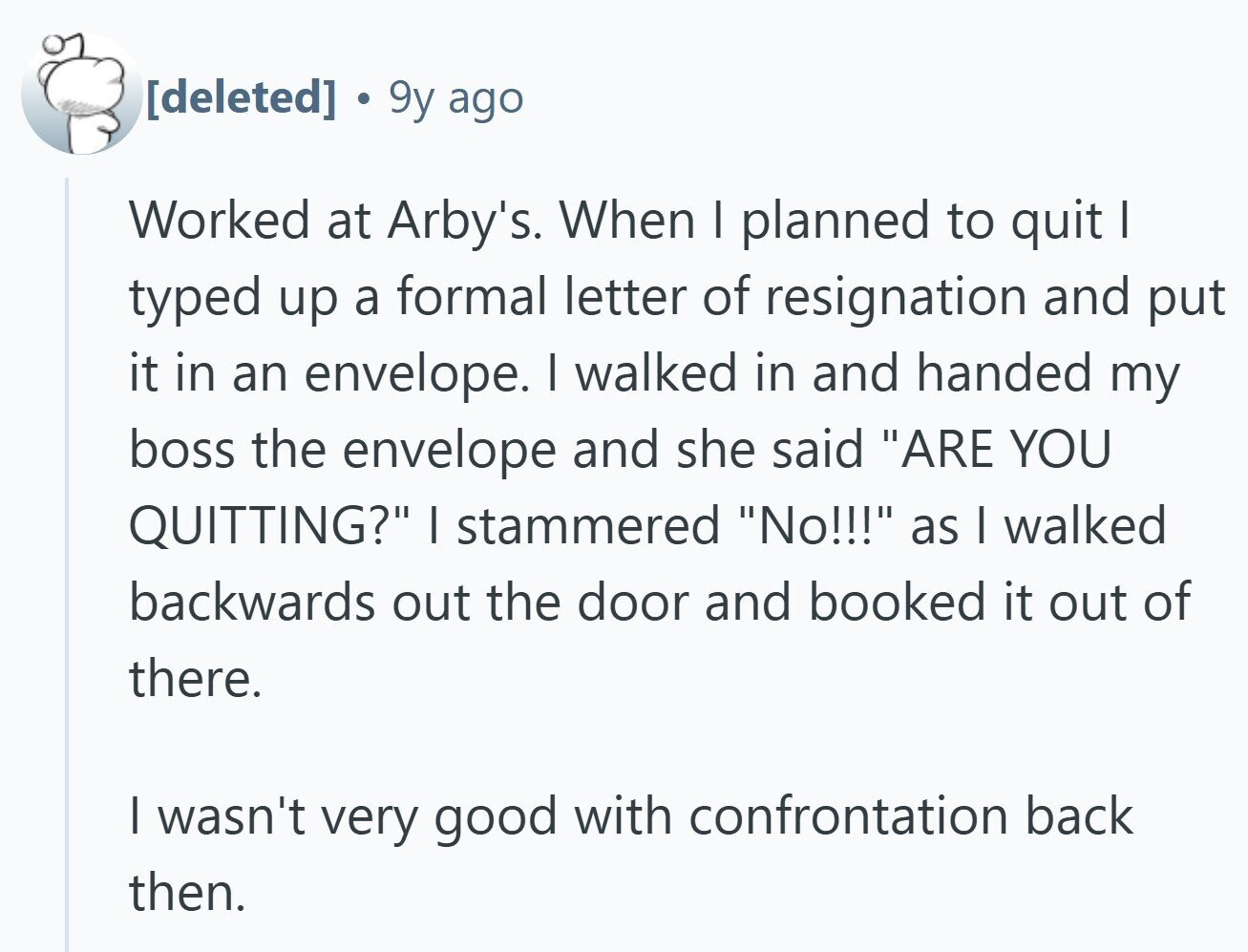 9y ago Worked at Arby's. When I planned to quit I typed up a formal letter of resignation and put it in an envelope. I walked in and handed my boss the envelope and she said ARE YOU QUITTING? I stammered No!!! as I walked backwards out the door and booked it out of there. I wasn't very good with confrontation back then.