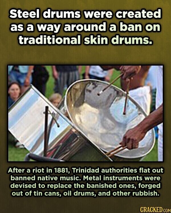 Steel drums were created as a way around a ban on traditional skin drums. After a riot in 1881, Trinidad authorities flat out banned native music. Metal instruments were devised to replace the banished ones, forged out of tin cans, oil drums, and other rubbish. CRACKED.COM