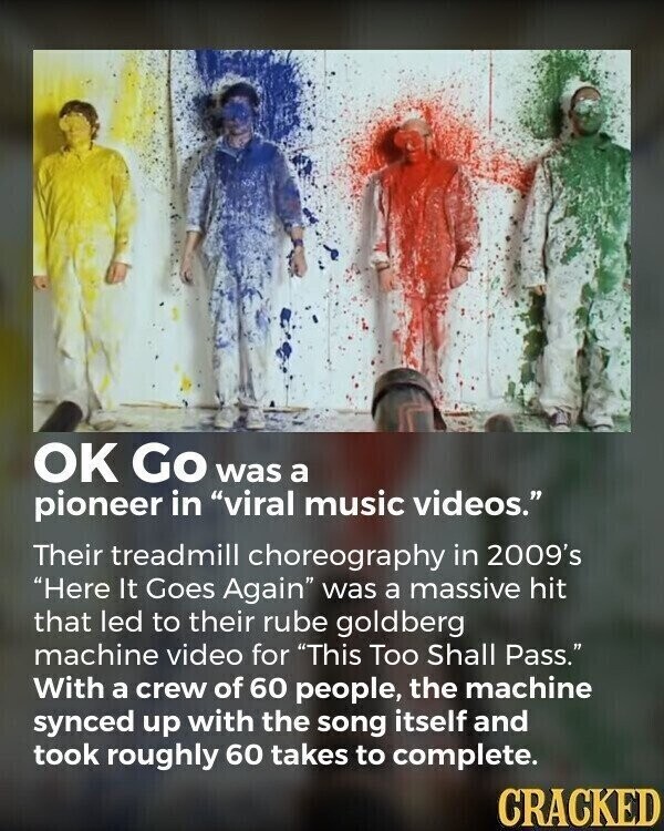 OK Go was a pioneer in viral music videos. Their treadmill choreography in 2009's Here It Goes Again was a massive hit that led to their rube goldberg machine video for This Too Shall Pass. With a crew of 60 people, the machine synced up with the song itself and took roughly 60 takes to complete. CRACKED